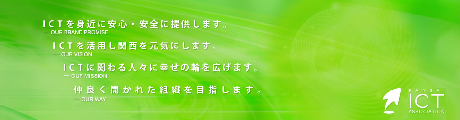 関西ICT協会 ― KANSAI ICT ASSOCIATION ― 【OUR BRAND PROMISE】ICTを身近に安心・安全に提供します。【OUR VISION】ICTを活用し関西を元気にします。【OUR MISSION】ICTに関わる人々に幸せの輪を広げます。【OUR WAY】仲良く開かれた組織を目指します。